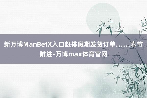 新万博ManBetX入口赶排假期发货订单……春节附进-万博max体育官网