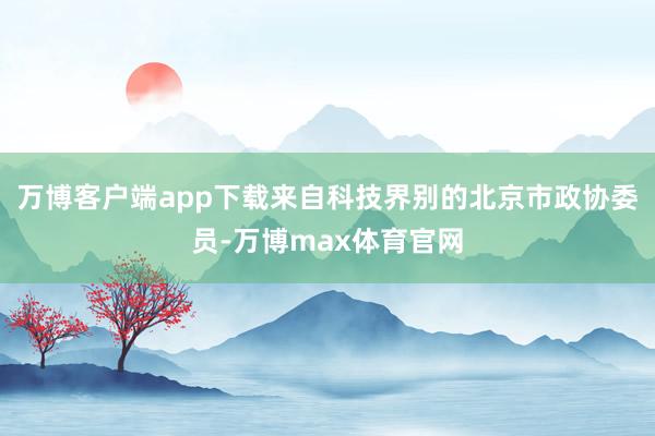 万博客户端app下载　　来自科技界别的北京市政协委员-万博max体育官网