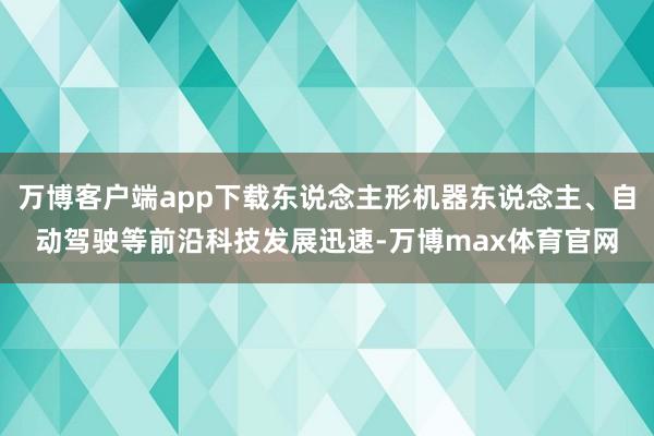 万博客户端app下载东说念主形机器东说念主、自动驾驶等前沿科技发展迅速-万博max体育官网
