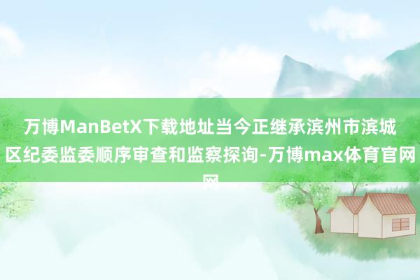 万博ManBetX下载地址当今正继承滨州市滨城区纪委监委顺序审查和监察探询-万博max体育官网