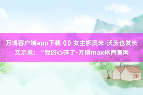 万博客户端app下载《》女主娜奥米·沃茨也发长文示意：“我的心碎了-万博max体育官网