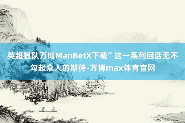 英超狼队万博ManBetX下载”这一系列回话无不勾起众人的期待-万博max体育官网
