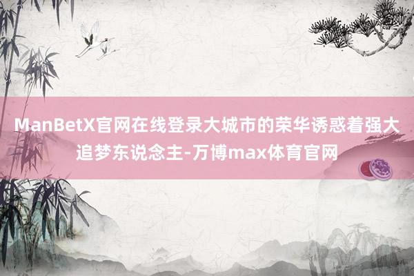 ManBetX官网在线登录大城市的荣华诱惑着强大追梦东说念主-万博max体育官网