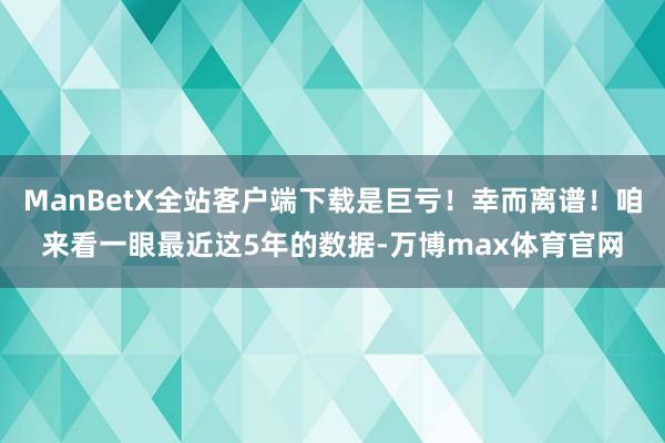 ManBetX全站客户端下载是巨亏！幸而离谱！咱来看一眼最近这5年的数据-万博max体育官网