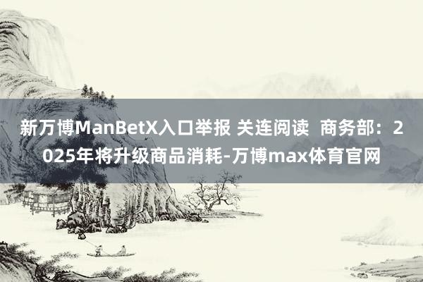 新万博ManBetX入口举报 关连阅读  商务部：2025年将升级商品消耗-万博max体育官网