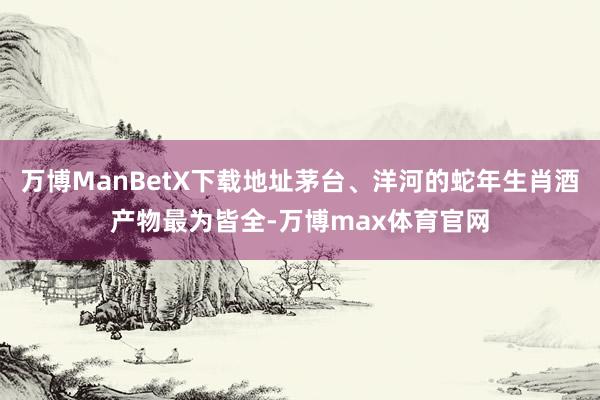 万博ManBetX下载地址茅台、洋河的蛇年生肖酒产物最为皆全-万博max体育官网