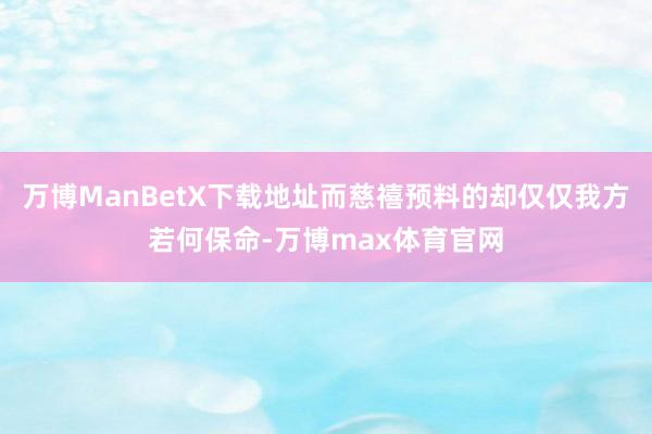 万博ManBetX下载地址而慈禧预料的却仅仅我方若何保命-万博max体育官网