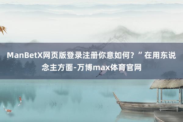 ManBetX网页版登录注册你意如何？”在用东说念主方面-万博max体育官网