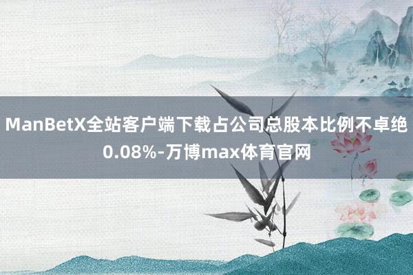 ManBetX全站客户端下载占公司总股本比例不卓绝0.08%-万博max体育官网