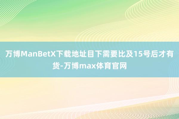 万博ManBetX下载地址目下需要比及15号后才有货-万博max体育官网
