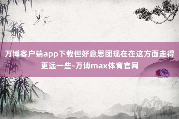 万博客户端app下载但好意思团现在在这方面走得更远一些-万博max体育官网