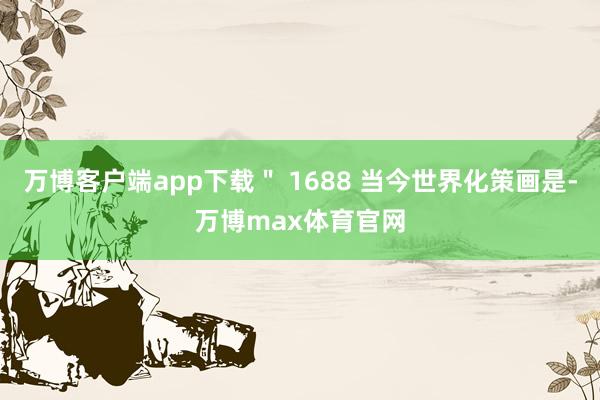 万博客户端app下载＂ 1688 当今世界化策画是-万博max体育官网