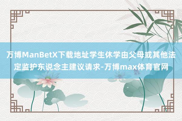 万博ManBetX下载地址学生休学由父母或其他法定监护东说念主建议请求-万博max体育官网