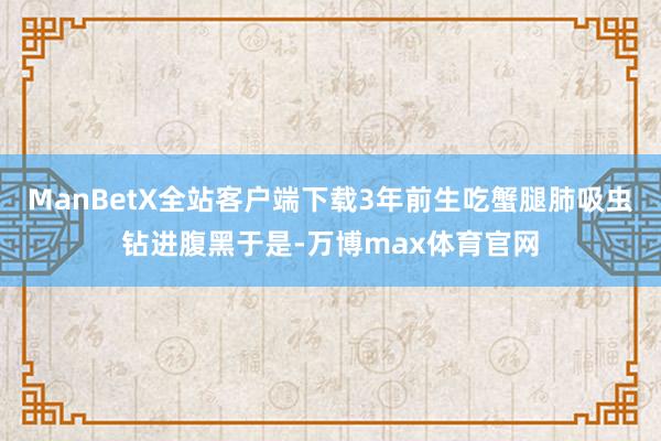 ManBetX全站客户端下载3年前生吃蟹腿肺吸虫钻进腹黑于是-万博max体育官网