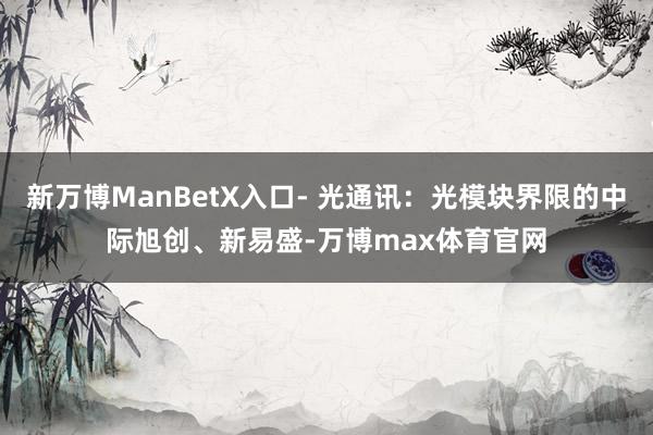 新万博ManBetX入口- 光通讯：光模块界限的中际旭创、新易盛-万博max体育官网