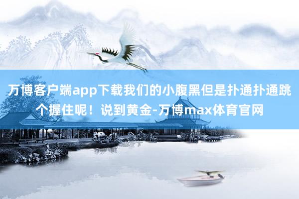 万博客户端app下载我们的小腹黑但是扑通扑通跳个握住呢！说到黄金-万博max体育官网