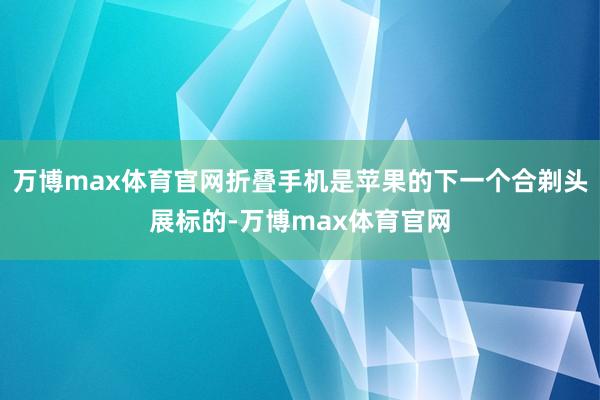万博max体育官网折叠手机是苹果的下一个合剃头展标的-万博max体育官网