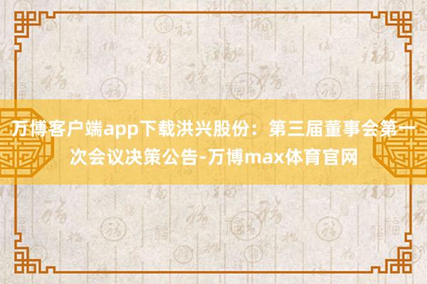 万博客户端app下载洪兴股份：第三届董事会第一次会议决策公告-万博max体育官网