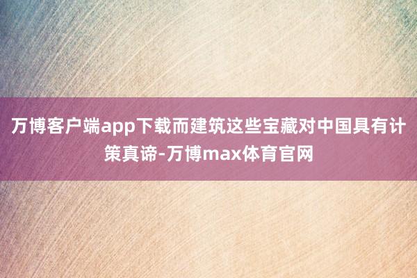 万博客户端app下载而建筑这些宝藏对中国具有计策真谛-万博max体育官网