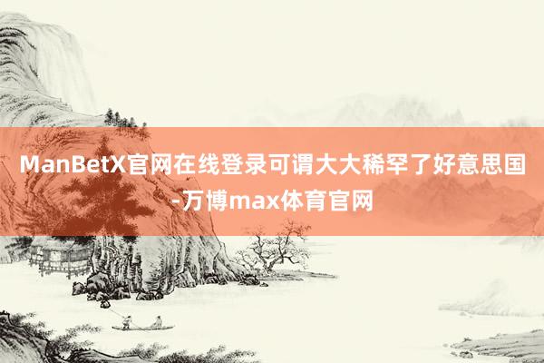 ManBetX官网在线登录可谓大大稀罕了好意思国-万博max体育官网