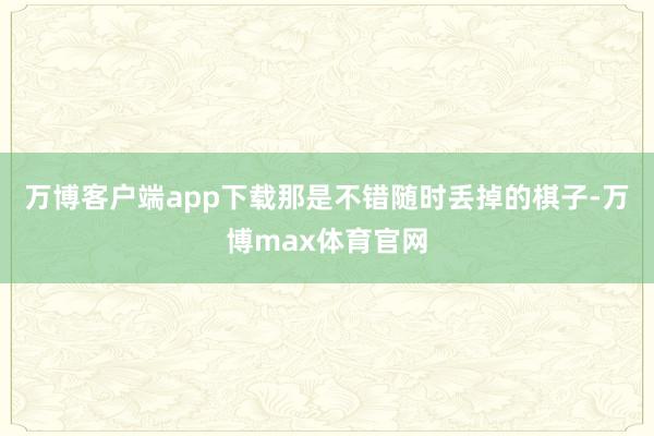 万博客户端app下载那是不错随时丢掉的棋子-万博max体育官网
