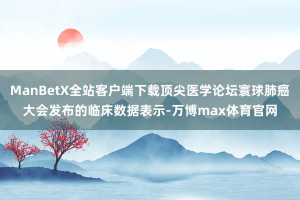 ManBetX全站客户端下载顶尖医学论坛寰球肺癌大会发布的临床数据表示-万博max体育官网