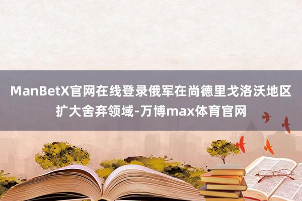 ManBetX官网在线登录俄军在尚德里戈洛沃地区扩大舍弃领域-万博max体育官网