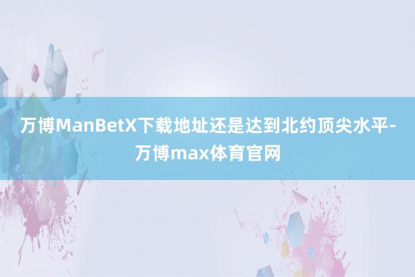 万博ManBetX下载地址还是达到北约顶尖水平-万博max体育官网