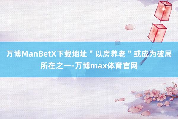 万博ManBetX下载地址＂以房养老＂或成为破局所在之一-万博max体育官网