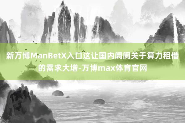 新万博ManBetX入口这让国内阛阓关于算力租借的需求大增-万博max体育官网