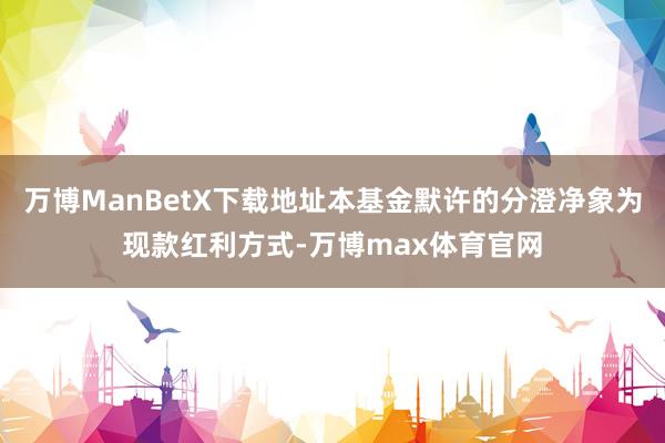 万博ManBetX下载地址本基金默许的分澄净象为现款红利方式-万博max体育官网