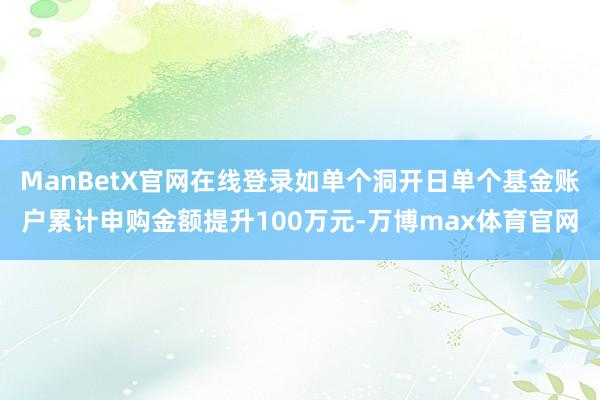 ManBetX官网在线登录如单个洞开日单个基金账户累计申购金额提升100万元-万博max体育官网