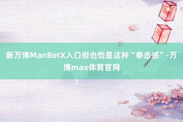 新万博ManBetX入口但也恰是这种“拳击感”-万博max体育官网