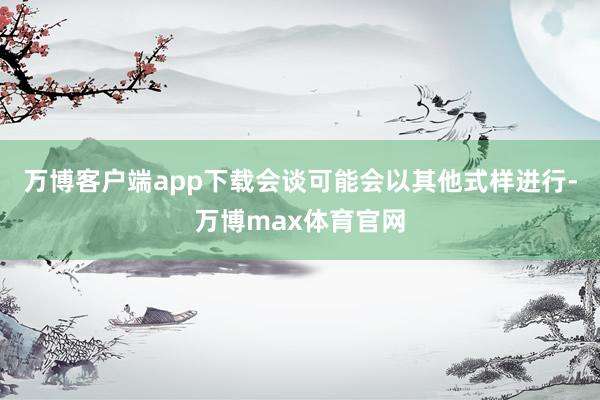 万博客户端app下载会谈可能会以其他式样进行-万博max体育官网