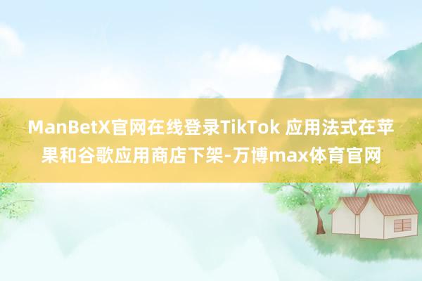 ManBetX官网在线登录TikTok 应用法式在苹果和谷歌应用商店下架-万博max体育官网