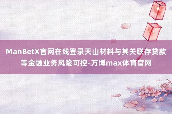 ManBetX官网在线登录天山材料与其关联存贷款等金融业务风险可控-万博max体育官网