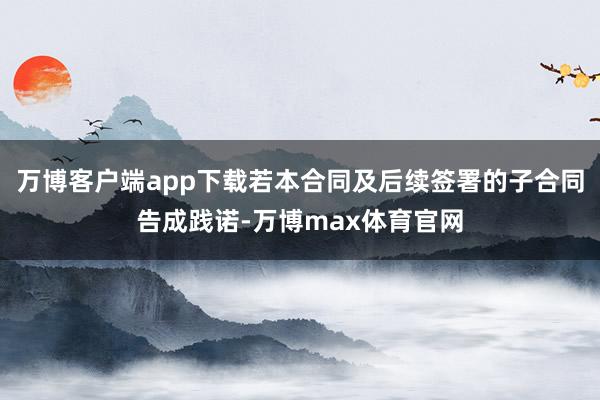 万博客户端app下载若本合同及后续签署的子合同告成践诺-万博max体育官网