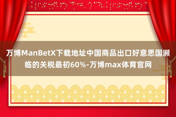 万博ManBetX下载地址中国商品出口好意思国濒临的关税最初60%-万博max体育官网