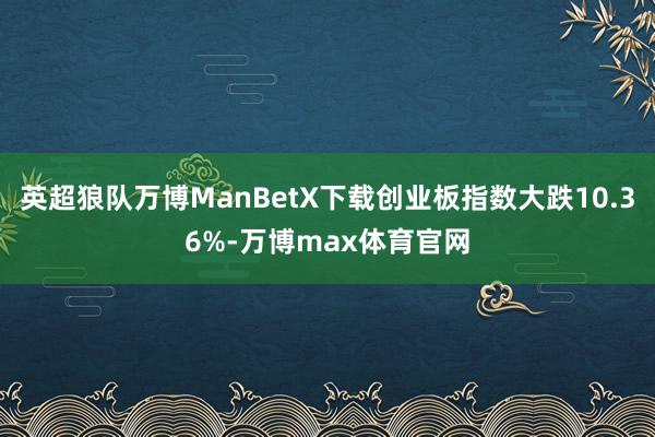 英超狼队万博ManBetX下载创业板指数大跌10.36%-万博max体育官网
