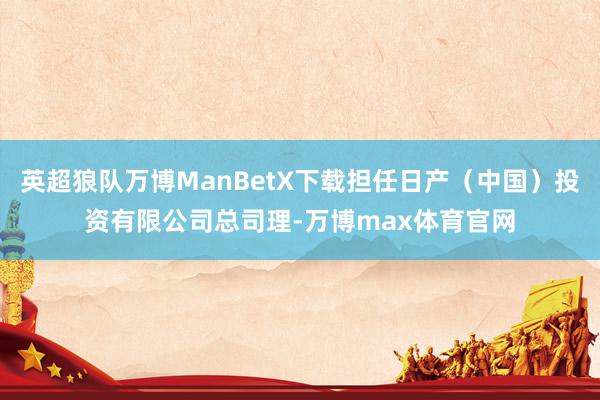 英超狼队万博ManBetX下载担任日产（中国）投资有限公司总司理-万博max体育官网
