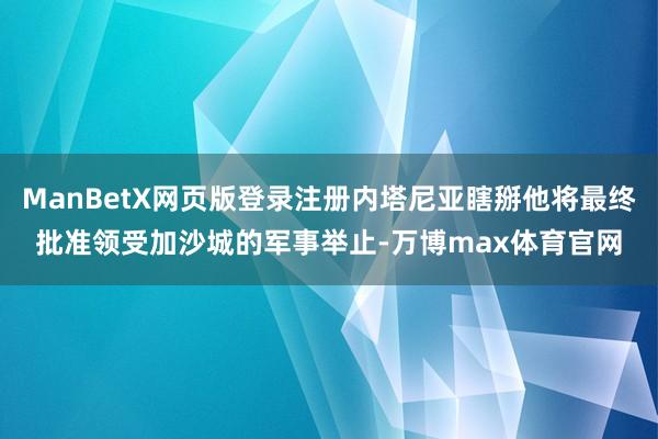 ManBetX网页版登录注册内塔尼亚瞎掰他将最终批准领受加沙城的军事举止-万博max体育官网