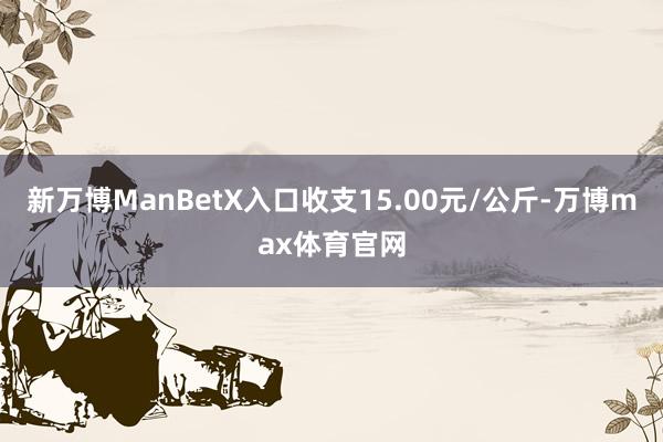新万博ManBetX入口收支15.00元/公斤-万博max体育官网