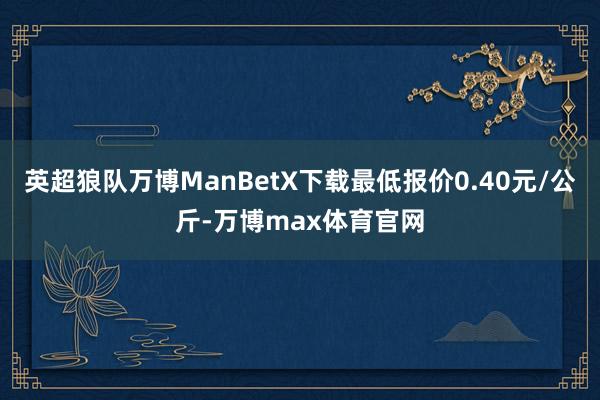 英超狼队万博ManBetX下载最低报价0.40元/公斤-万博max体育官网