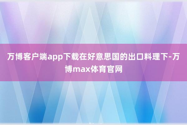 万博客户端app下载　　在好意思国的出口料理下-万博max体育官网