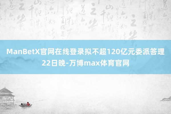 ManBetX官网在线登录拟不超120亿元委派答理22日晚-万博max体育官网