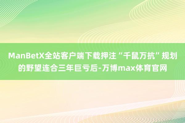 ManBetX全站客户端下载押注“千鼠万抗”规划的野望连合三年巨亏后-万博max体育官网