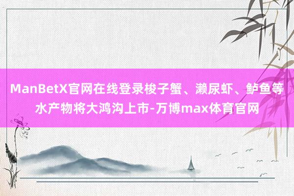 ManBetX官网在线登录梭子蟹、濑尿虾、鲈鱼等水产物将大鸿沟上市-万博max体育官网