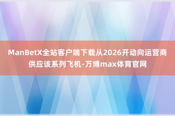 ManBetX全站客户端下载从2026开动向运营商供应该系列飞机-万博max体育官网