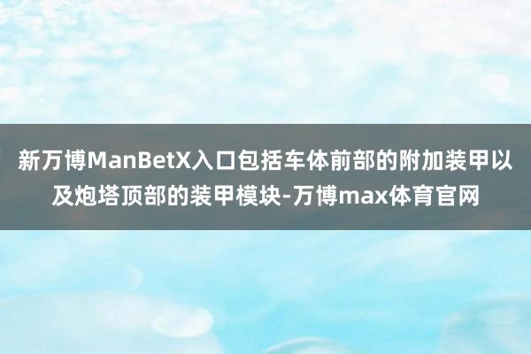 新万博ManBetX入口包括车体前部的附加装甲以及炮塔顶部的装甲模块-万博max体育官网