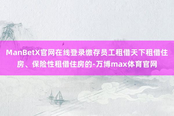 ManBetX官网在线登录缴存员工租借天下租借住房、保险性租借住房的-万博max体育官网